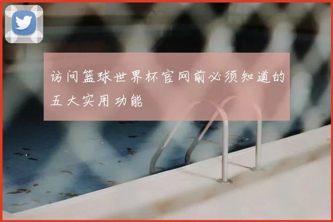 访问篮球世界杯官网前必须知道的五大实用功能