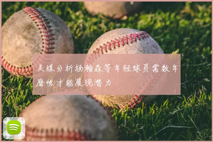 美媒分析杨瀚森等年轻球员需数年磨练才能展现潜力