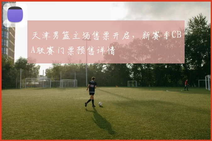 天津男篮主场售票开启，新赛季CBA联赛门票预售详情