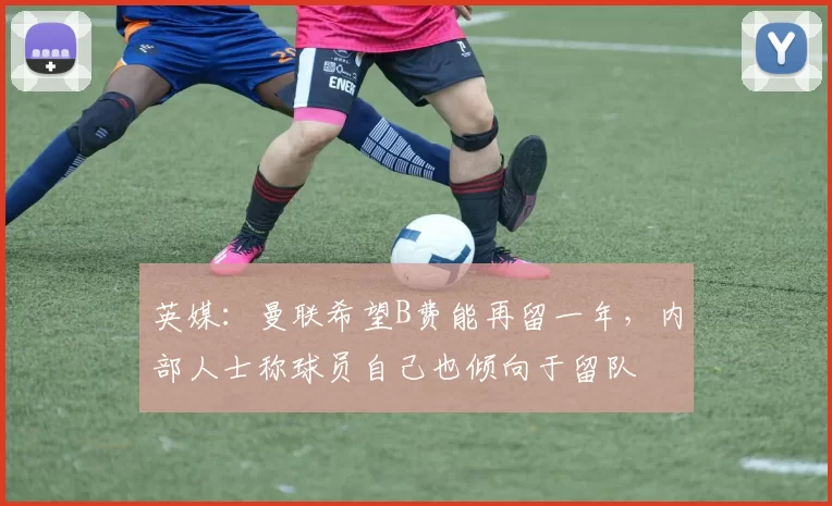 英媒：曼联希望B费能再留一年，内部人士称球员自己也倾向于留队