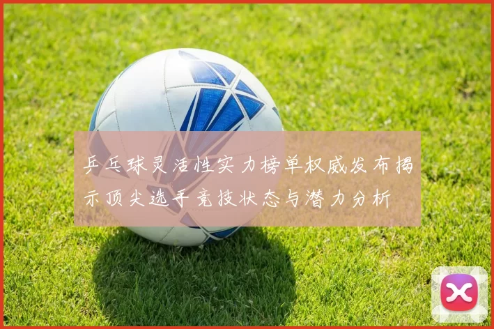 乒乓球灵活性实力榜单权威发布揭示顶尖选手竞技状态与潜力分析