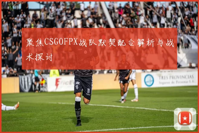 聚焦CSGOFPX战队默契配合解析与战术探讨