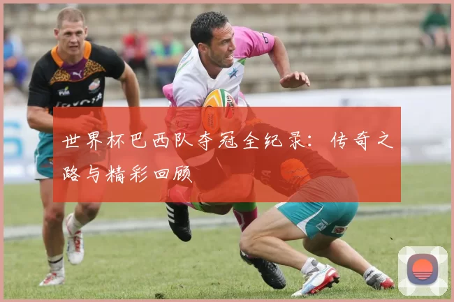世界杯巴西队夺冠全纪录：传奇之路与精彩回顾
