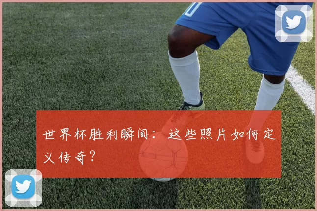世界杯胜利瞬间：这些照片如何定义传奇？