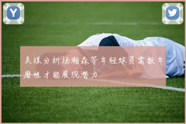 美媒分析杨瀚森等年轻球员需数年磨练才能展现潜力