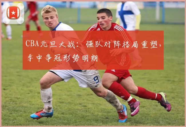 CBA元旦大战：强队对阵格局重塑，季中争冠形势明朗